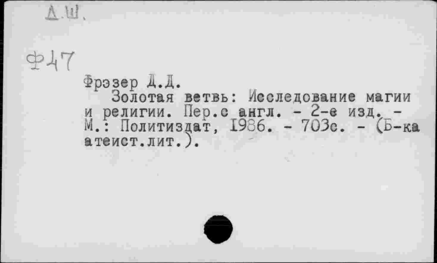 ﻿ФАТ
Фрэзер Д.Д.
Золотая ветвь: Исследование магии и религии. Пер.с англ. - 2-е изд. -М.: Политиздат, 1986. - 7ОЗс. - (b-ка атеист.лит.).